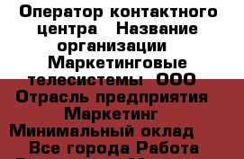 Оператор контактного центра › Название организации ­ Маркетинговые телесистемы, ООО › Отрасль предприятия ­ Маркетинг › Минимальный оклад ­ 1 - Все города Работа » Вакансии   . Мордовия респ.
